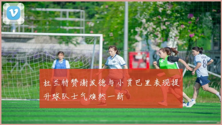 杜兰特赞谢泼德与小贾巴里表现提升球队士气焕然一新