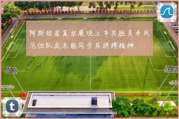 阿斯称居莱尔展现土耳其胜负手风范但队友未能同步其拼搏精神