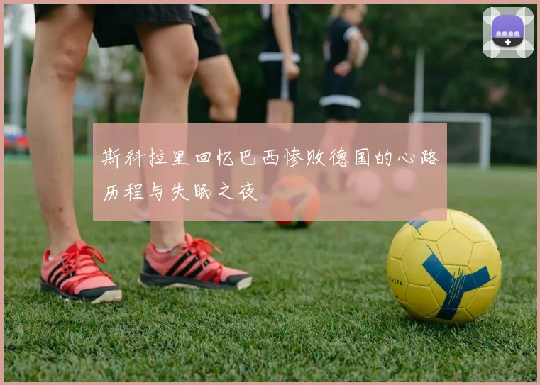 斯科拉里回忆巴西惨败德国的心路历程与失眠之夜