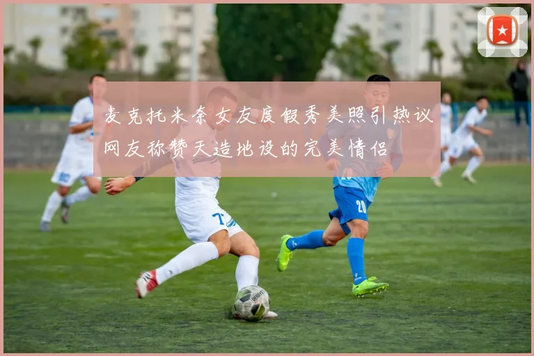 麦克托米奈女友度假秀美照引热议网友称赞天造地设的完美情侣