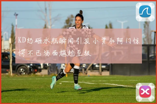 KD怒砸水瓶瞬间引发小贾和阿门惊愕不已场面尴尬至极
