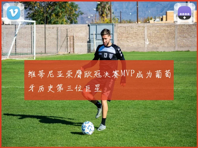 维蒂尼亚荣膺欧冠决赛MVP成为葡萄牙历史第三位巨星