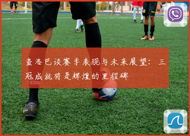 查洛巴谈赛季表现与未来展望：三冠成就将是辉煌的里程碑