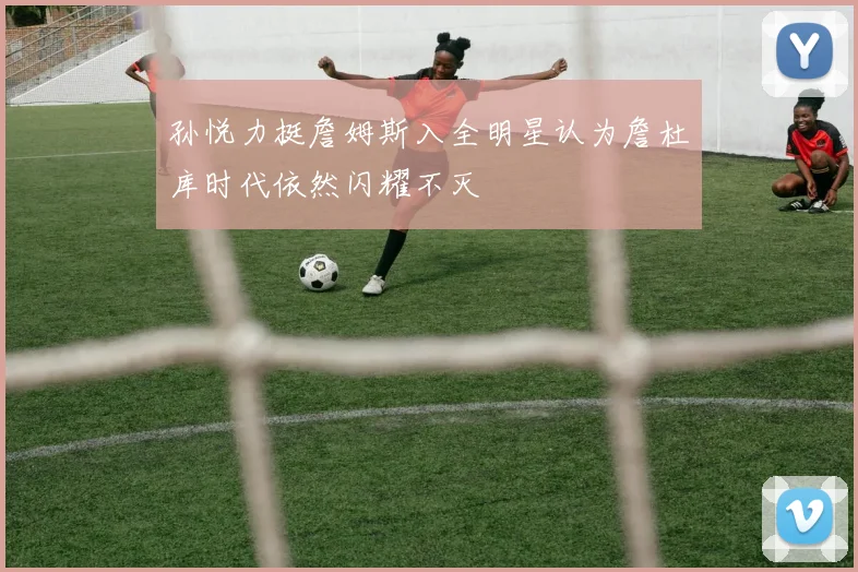孙悦力挺詹姆斯入全明星认为詹杜库时代依然闪耀不灭